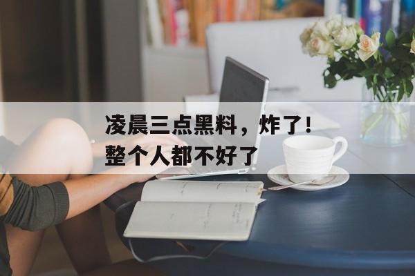 凌晨三点黑料，炸了！整个人都不好了